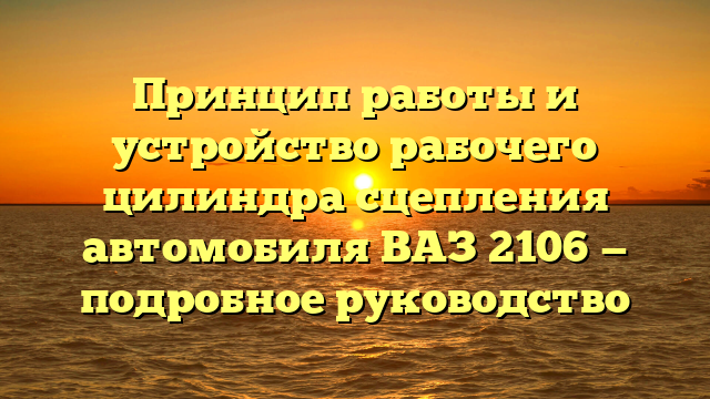 Принцип работы и устройство рабочего цилиндра сцепления автомобиля ВАЗ 2106 — подробное руководство