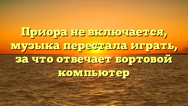 Приора не включается, музыка перестала играть, за что отвечает бортовой компьютер