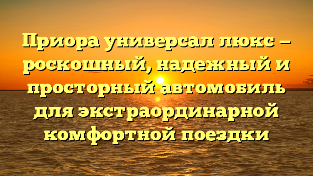 Приора универсал люкс — роскошный, надежный и просторный автомобиль для экстраординарной комфортной поездки