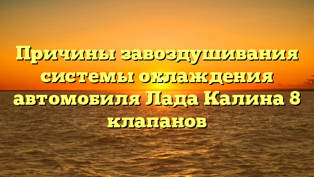 Причины завоздушивания системы охлаждения автомобиля Лада Калина 8 клапанов