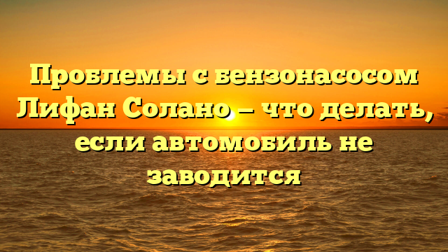 Проблемы с бензонасосом Лифан Солано — что делать, если автомобиль не заводится