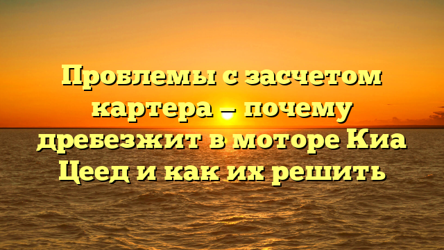 Проблемы с засчетом картера — почему дребезжит в моторе Киа Цеед и как их решить