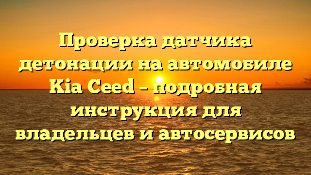 Проверка датчика детонации на автомобиле Kia Ceed – подробная инструкция для владельцев и автосервисов