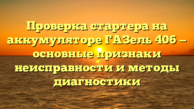 Проверка стартера на аккумуляторе ГАЗель 406 — основные признаки неисправности и методы диагностики