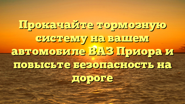 Прокачайте тормозную систему на вашем автомобиле ВАЗ Приора и повысьте безопасность на дороге