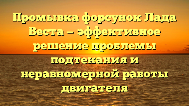 Промывка форсунок Лада Веста — эффективное решение проблемы подтекания и неравномерной работы двигателя