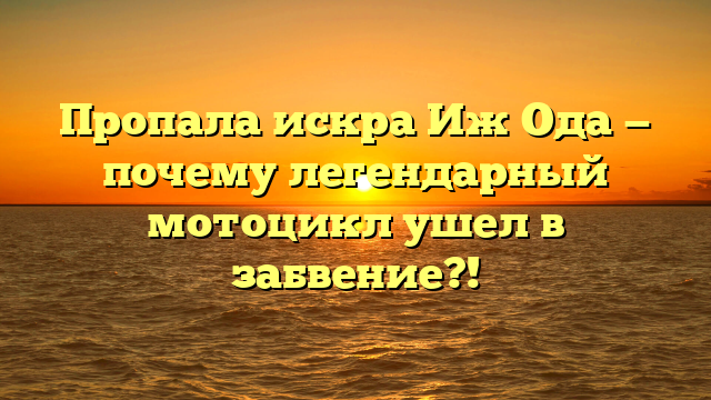 Пропала искра Иж Ода — почему легендарный мотоцикл ушел в забвение?!