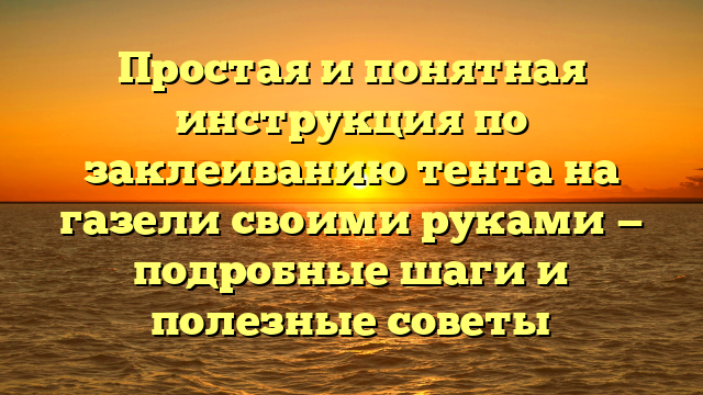 Простая и понятная инструкция по заклеиванию тента на газели своими руками — подробные шаги и полезные советы