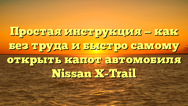 Простая инструкция — как без труда и быстро самому открыть капот автомобиля Nissan X-Trail