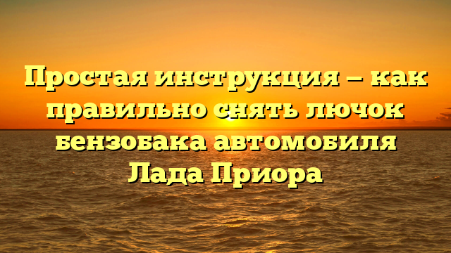 Простая инструкция — как правильно снять лючок бензобака автомобиля Лада Приора