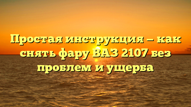 Простая инструкция — как снять фару ВАЗ 2107 без проблем и ущерба