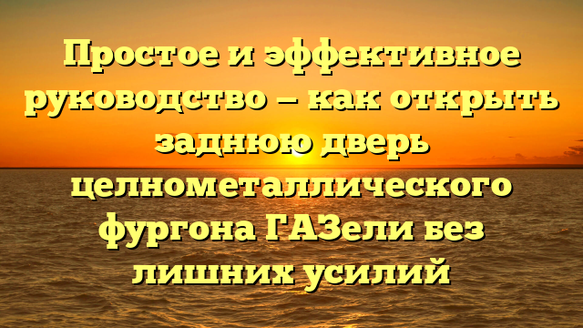 Простое и эффективное руководство — как открыть заднюю дверь целнометаллического фургона ГАЗели без лишних усилий