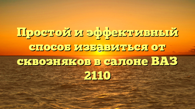 Простой и эффективный способ избавиться от сквозняков в салоне ВАЗ 2110