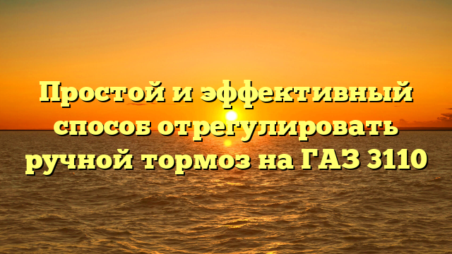 Простой и эффективный способ отрегулировать ручной тормоз на ГАЗ 3110