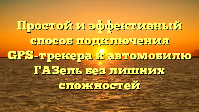 Простой и эффективный способ подключения GPS-трекера к автомобилю ГАЗель без лишних сложностей