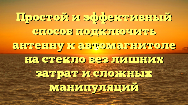 Простой и эффективный способ подключить антенну к автомагнитоле на стекло без лишних затрат и сложных манипуляций