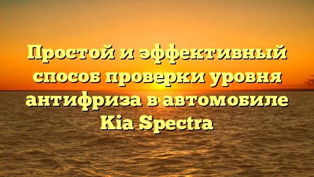 Простой и эффективный способ проверки уровня антифриза в автомобиле Kia Spectra