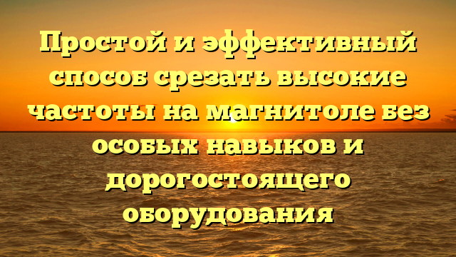 Простой и эффективный способ срезать высокие частоты на магнитоле без особых навыков и дорогостоящего оборудования