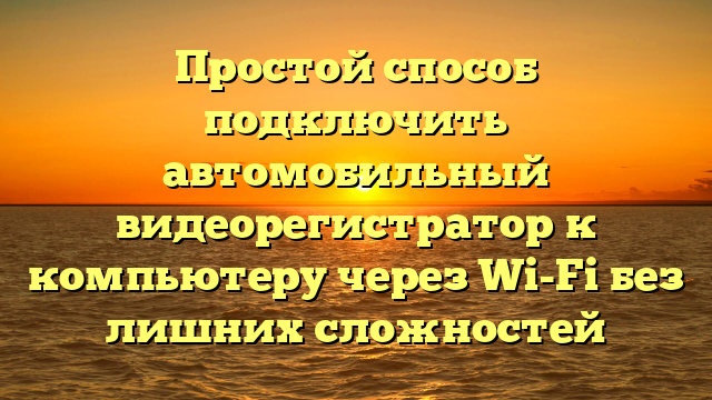 Простой способ подключить автомобильный видеорегистратор к компьютеру через Wi-Fi без лишних сложностей