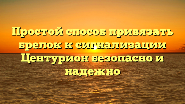 Простой способ привязать брелок к сигнализации Центурион безопасно и надежно