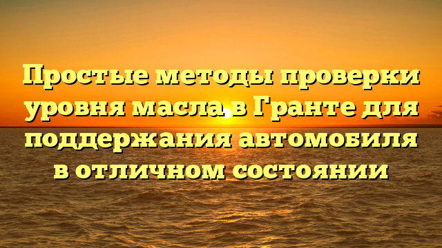 Простые методы проверки уровня масла в Гранте для поддержания автомобиля в отличном состоянии