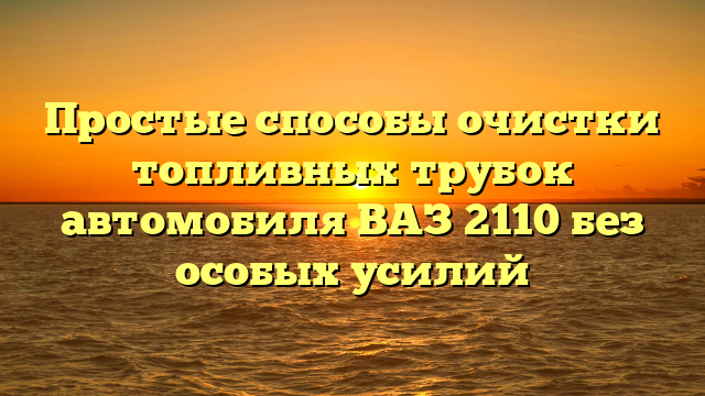 Простые способы очистки топливных трубок автомобиля ВАЗ 2110 без особых усилий