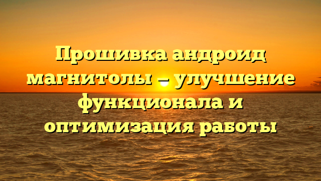 Прошивка андроид магнитолы — улучшение функционала и оптимизация работы