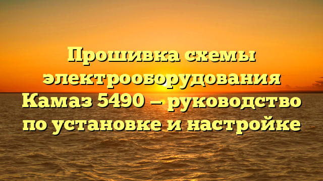 Прошивка схемы электрооборудования Камаз 5490 — руководство по установке и настройке