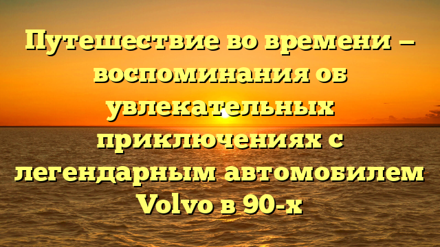 Путешествие во времени — воспоминания об увлекательных приключениях с легендарным автомобилем Volvo в 90-х