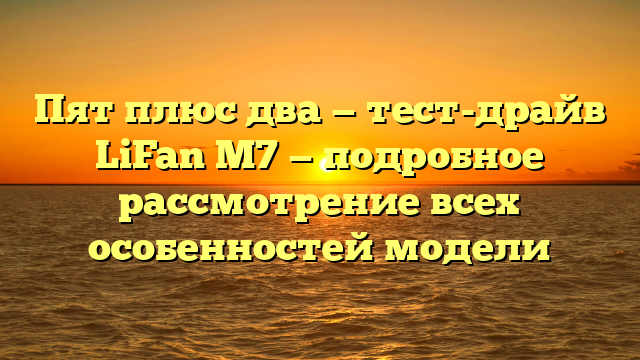 Пят плюс два — тест-драйв LiFan M7 — подробное рассмотрение всех особенностей модели