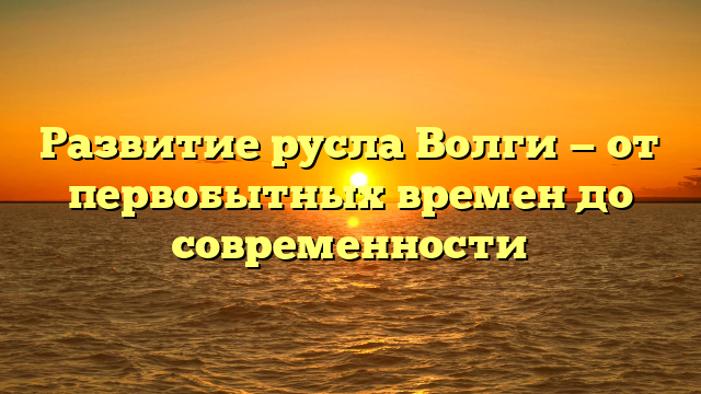 Развитие русла Волги — от первобытных времен до современности