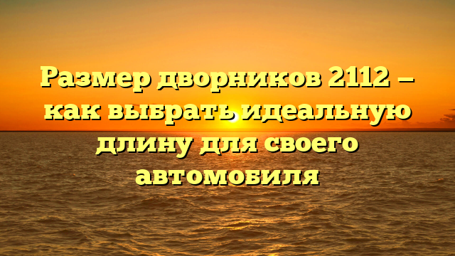 Размер дворников 2112 — как выбрать идеальную длину для своего автомобиля