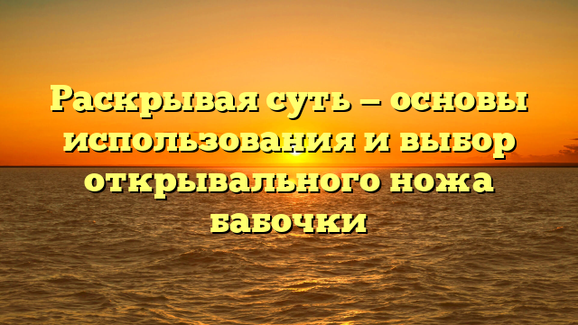 Раскрывая суть — основы использования и выбор открывального ножа бабочки