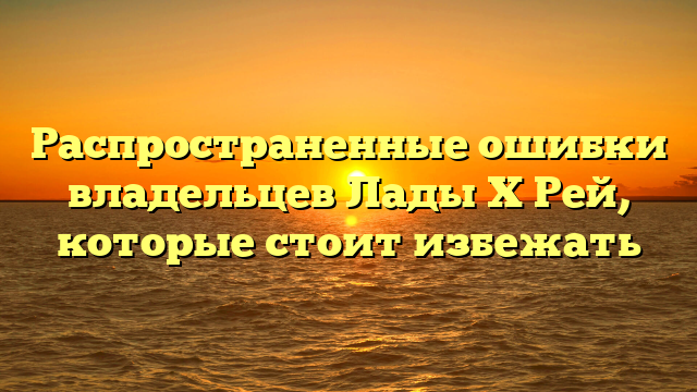 Распространенные ошибки владельцев Лады Х Рей, которые стоит избежать