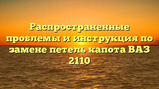 Распространенные проблемы и инструкция по замене петель капота ВАЗ 2110