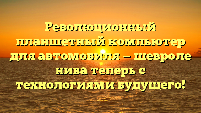 Революционный планшетный компьютер для автомобиля — шевроле нива теперь с технологиями будущего!