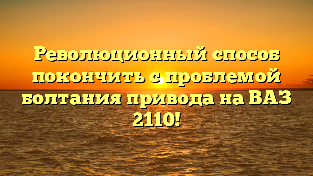 Революционный способ покончить с проблемой болтания привода на ВАЗ 2110!