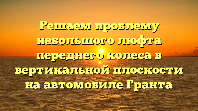 Решаем проблему небольшого люфта переднего колеса в вертикальной плоскости на автомобиле Гранта