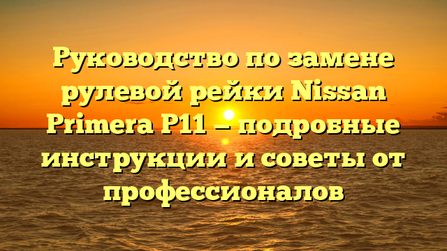 Руководство по замене рулевой рейки Nissan Primera P11 — подробные инструкции и советы от профессионалов