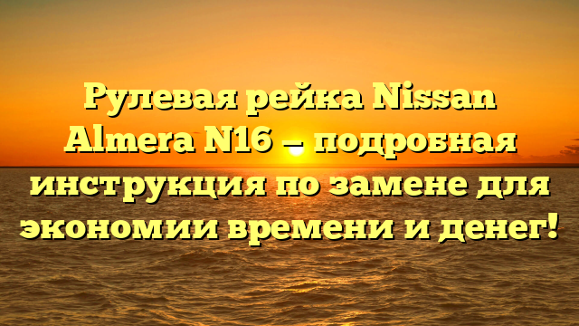 Рулевая рейка Nissan Almera N16 — подробная инструкция по замене для экономии времени и денег!