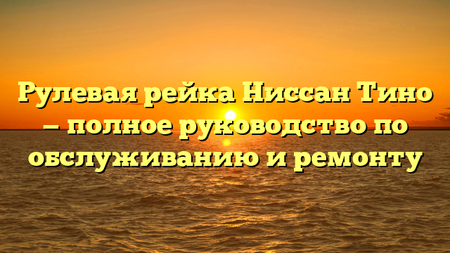 Рулевая рейка Ниссан Тино — полное руководство по обслуживанию и ремонту