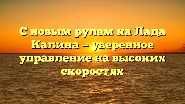 С новым рулем на Лада Калина — уверенное управление на высоких скоростях