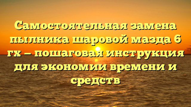 Самостоятельная замена пылника шаровой мазда 6 гх — пошаговая инструкция для экономии времени и средств