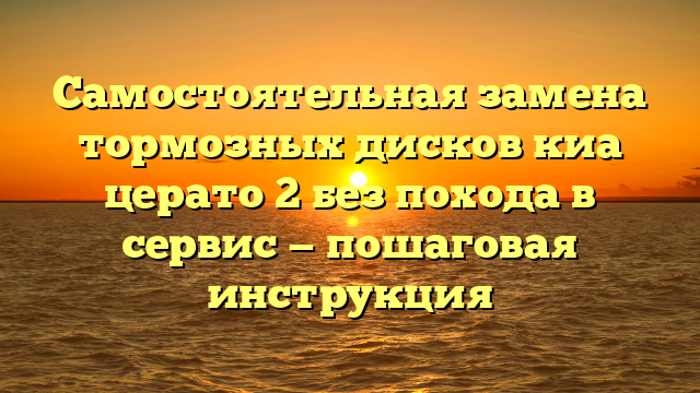 Самостоятельная замена тормозных дисков киа церато 2 без похода в сервис — пошаговая инструкция