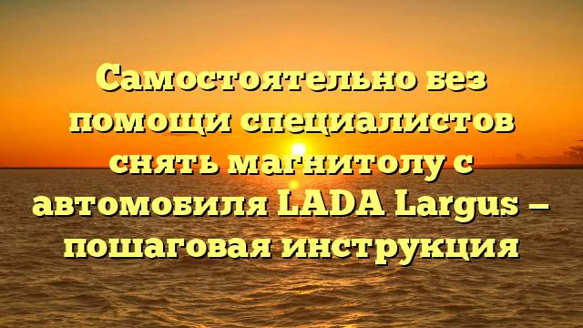 Самостоятельно без помощи специалистов снять магнитолу с автомобиля LADA Largus — пошаговая инструкция