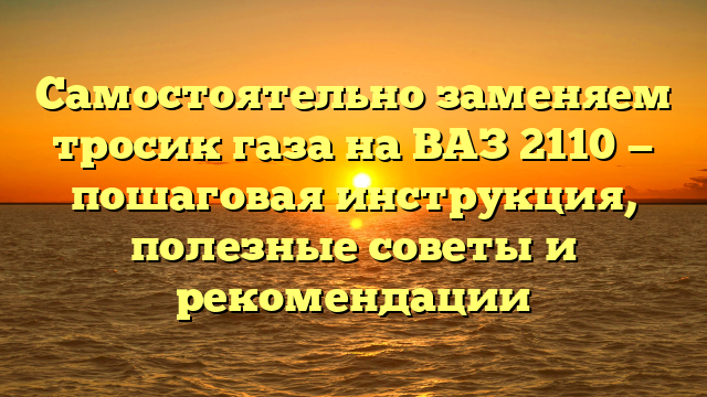 Самостоятельно заменяем тросик газа на ВАЗ 2110 — пошаговая инструкция, полезные советы и рекомендации