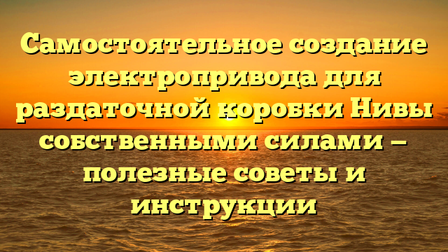 Самостоятельное создание электропривода для раздаточной коробки Нивы собственными силами — полезные советы и инструкции