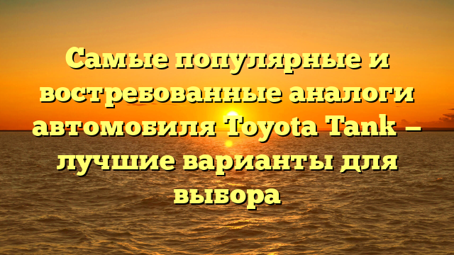 Самые популярные и востребованные аналоги автомобиля Toyota Tank — лучшие варианты для выбора