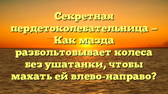 Секретная пердетоколебательница — Как мазда разбольтовывает колеса без ушатанки, чтобы махать ей влево-направо?