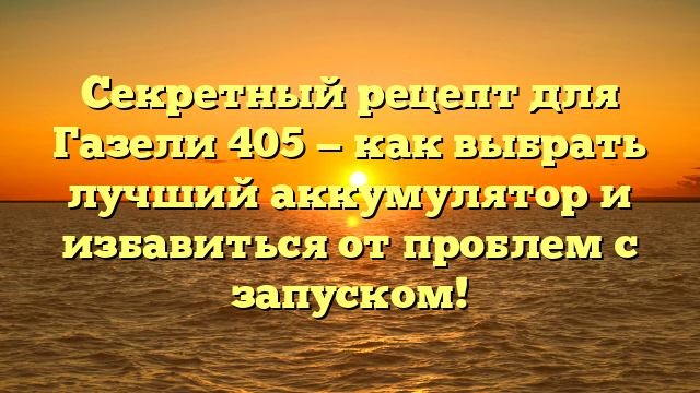 Секретный рецепт для Газели 405 — как выбрать лучший аккумулятор и избавиться от проблем с запуском!